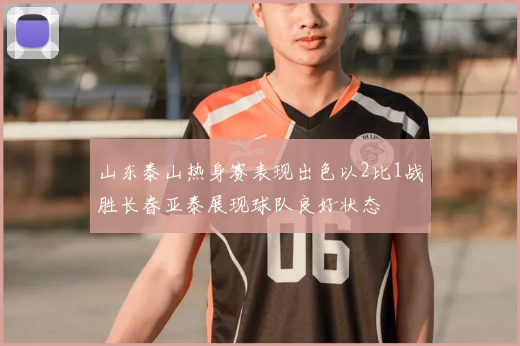 山东泰山热身赛表现出色以2比1战胜长春亚泰展现球队良好状态