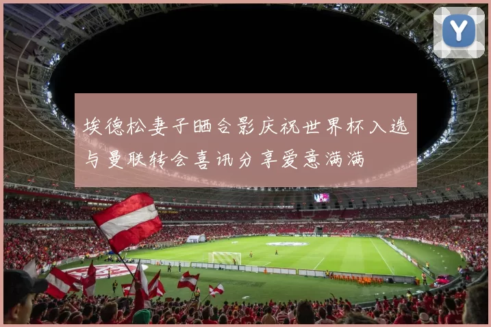 埃德松妻子晒合影庆祝世界杯入选与曼联转会喜讯分享爱意满满