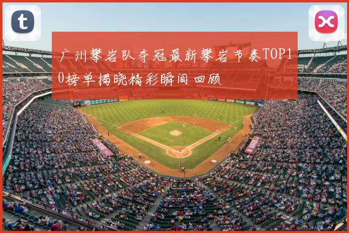 广州攀岩队夺冠最新攀岩节奏TOP10榜单揭晓精彩瞬间回顾