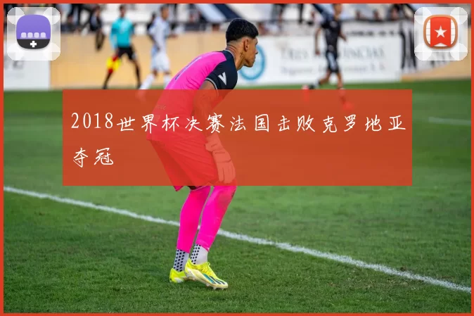 2018世界杯决赛法国击败克罗地亚夺冠