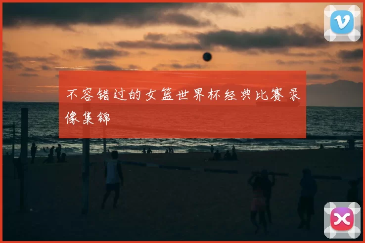 不容错过的女篮世界杯经典比赛录像集锦