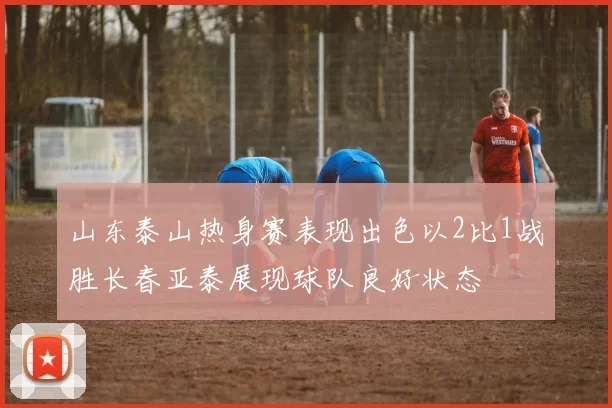 山东泰山热身赛表现出色以2比1战胜长春亚泰展现球队良好状态