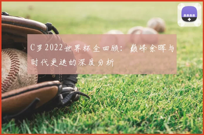C罗2022世界杯全回顾：巅峰余晖与时代更迭的深度分析