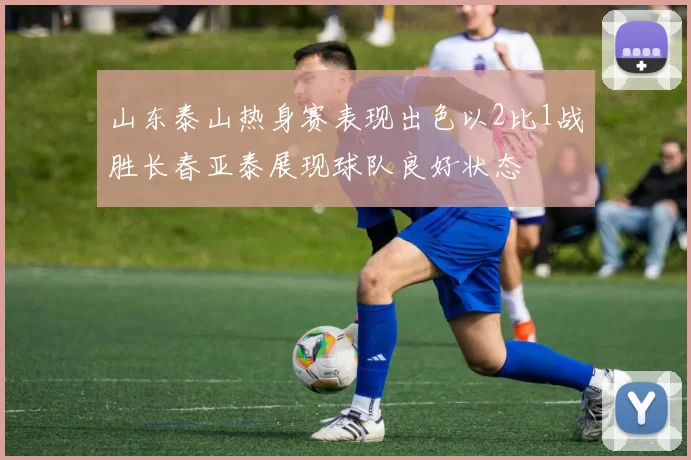 山东泰山热身赛表现出色以2比1战胜长春亚泰展现球队良好状态
