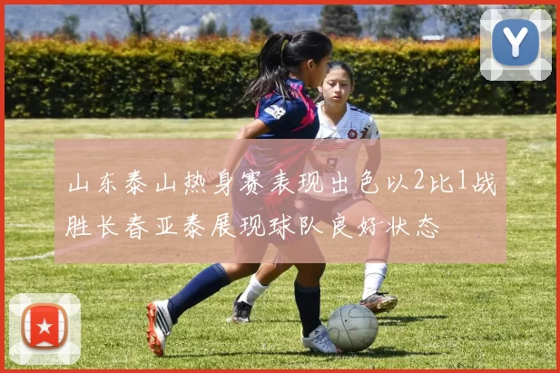 山东泰山热身赛表现出色以2比1战胜长春亚泰展现球队良好状态