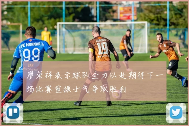 廖荣祥表示球队全力以赴期待下一场比赛重振士气争取胜利