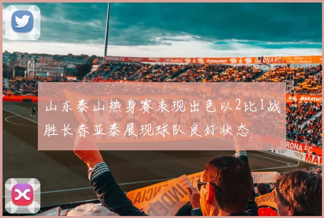 山东泰山热身赛表现出色以2比1战胜长春亚泰展现球队良好状态