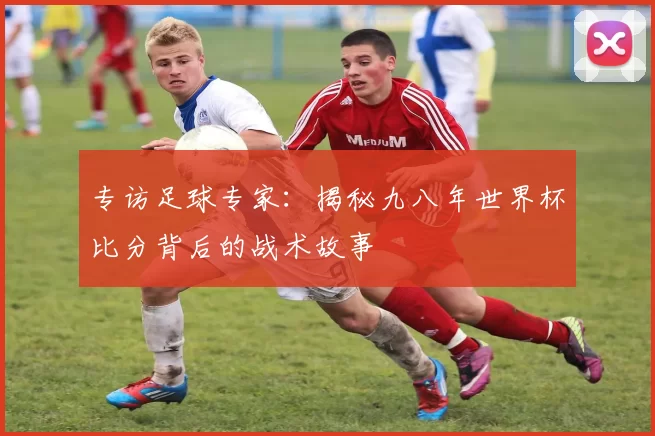专访足球专家:揭秘九八年世界杯比分背后的战术故事
