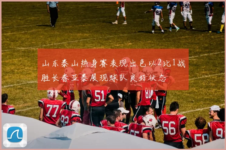 山东泰山热身赛表现出色以2比1战胜长春亚泰展现球队良好状态
