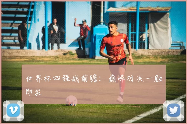 世界杯四强战前瞻：巅峰对决一触即发