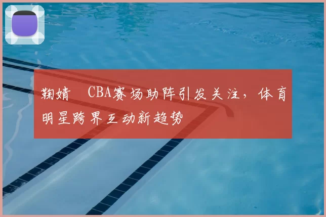 鞠婧祎CBA赛场助阵引发关注，体育明星跨界互动新趋势