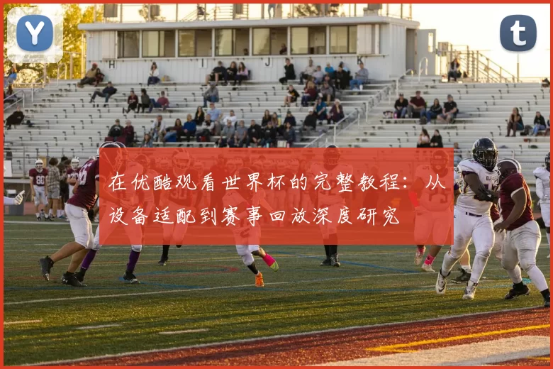 在优酷观看世界杯的完整教程:从设备适配到赛事回放深度研究