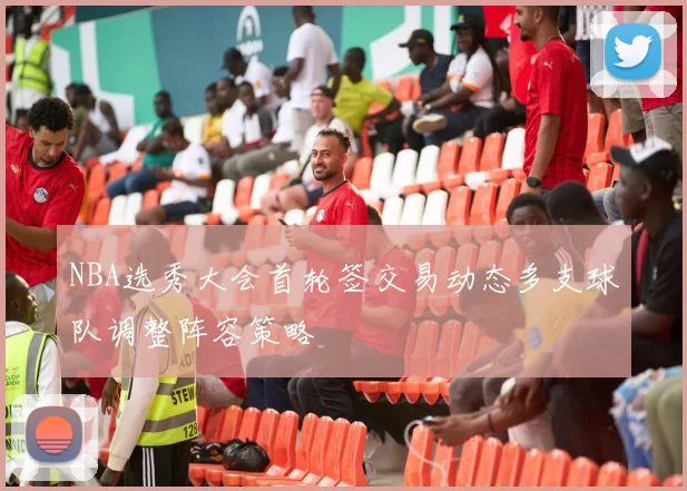 NBA选秀大会首轮签交易动态多支球队调整阵容策略