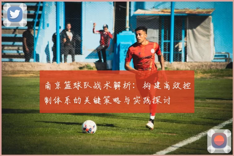 南京篮球队战术解析:构建高效控制体系的关键策略与实践探讨