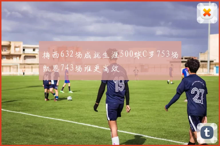 梅西632场成就生涯500球C罗753场凯恩743场谁更高效