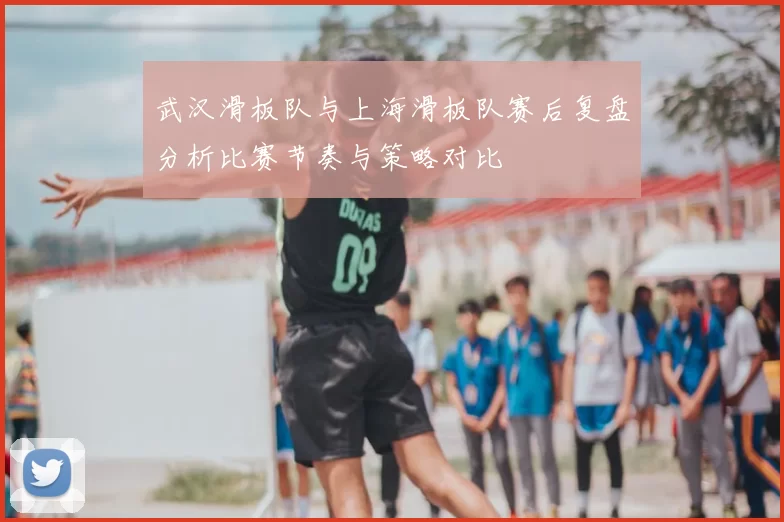 武汉滑板队与上海滑板队赛后复盘分析比赛节奏与策略对比