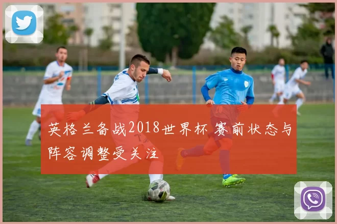 英格兰备战2018世界杯 赛前状态与阵容调整受关注