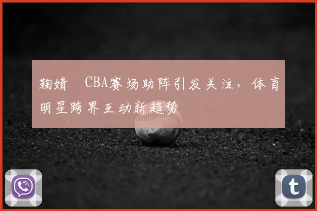 鞠婧祎CBA赛场助阵引发关注，体育明星跨界互动新趋势