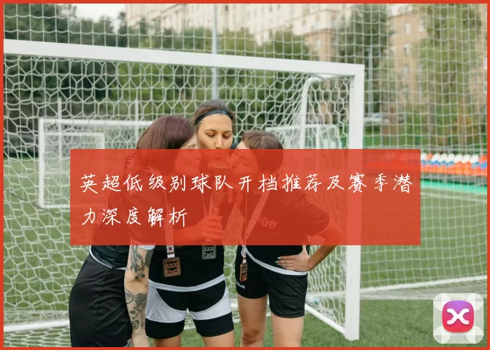 英超低级别球队开档推荐及赛季潜力深度解析