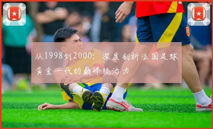 从1998到2000:深度剖析法国足球黄金一代的巅峰统治力
