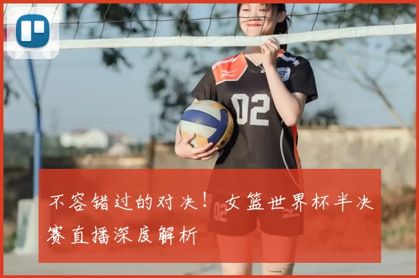 不容错过的对决！女篮世界杯半决赛直播深度解析
