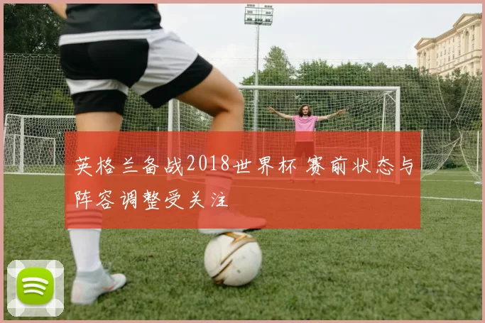英格兰备战2018世界杯 赛前状态与阵容调整受关注