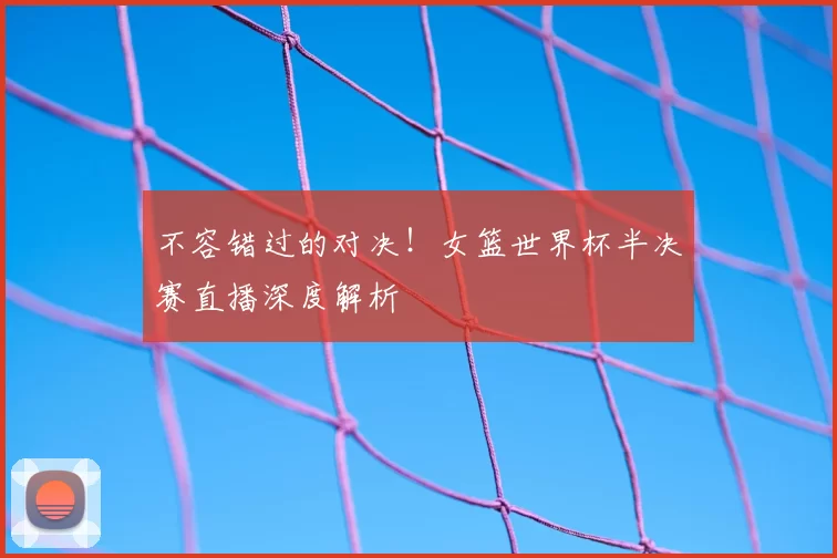 不容错过的对决!女篮世界杯半决赛直播深度解析