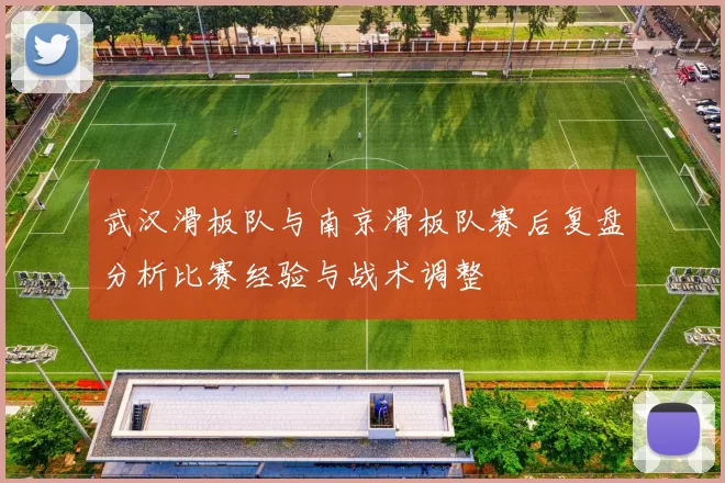 武汉滑板队与南京滑板队赛后复盘分析比赛经验与战术调整