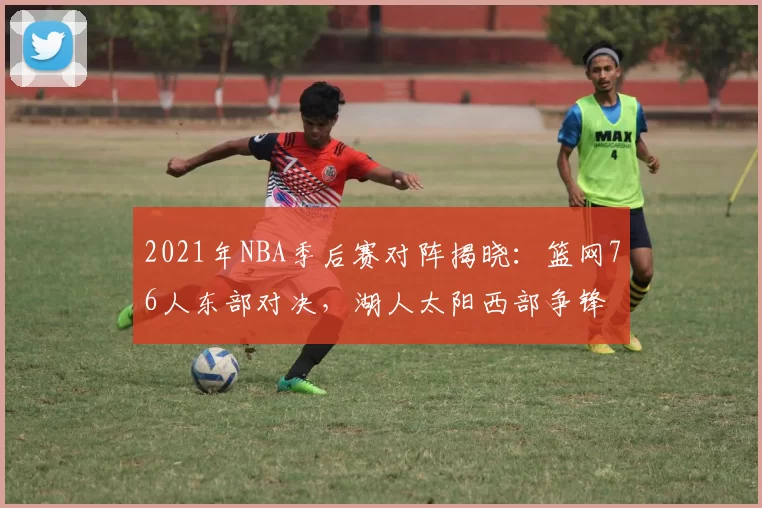 2021年NBA季后赛对阵揭晓：篮网76人东部对决，湖人太阳西部争锋