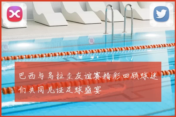 巴西与乌拉圭友谊赛精彩回顾球迷们共同见证足球盛宴