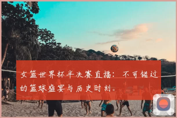 女篮世界杯半决赛直播：不可错过的篮球盛宴与历史时刻。