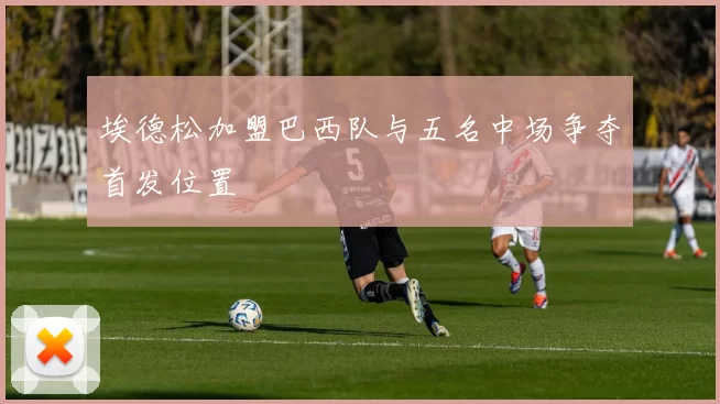 埃德松加盟巴西队与五名中场争夺首发位置