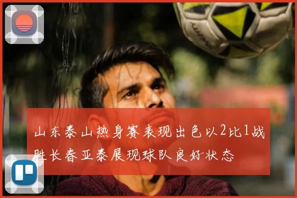 山东泰山热身赛表现出色以2比1战胜长春亚泰展现球队良好状态