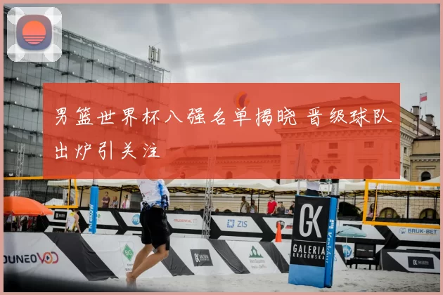 男篮世界杯八强名单揭晓 晋级球队出炉引关注