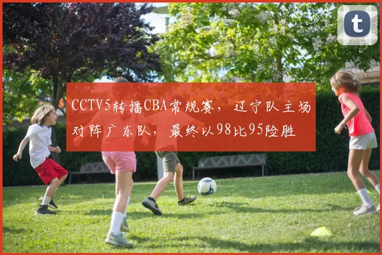 CCTV5转播CBA常规赛,辽宁队主场对阵广东队,最终以98比95险胜