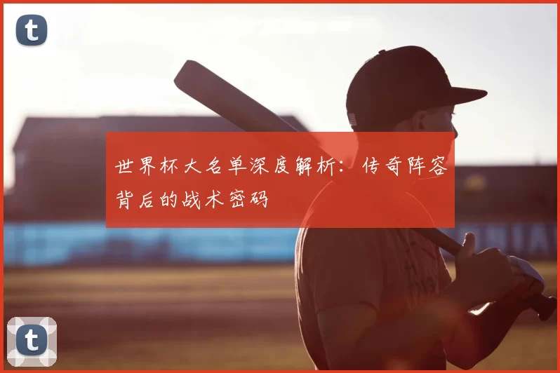 世界杯大名单深度解析:传奇阵容背后的战术密码