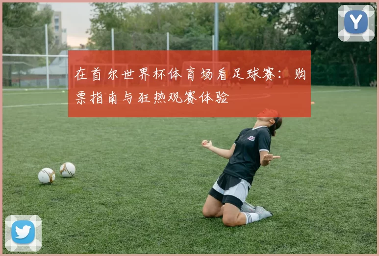 在首尔世界杯体育场看足球赛：购票指南与狂热观赛体验