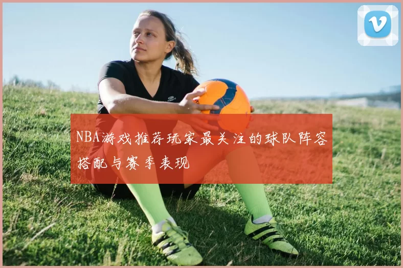 NBA游戏推荐玩家最关注的球队阵容搭配与赛季表现