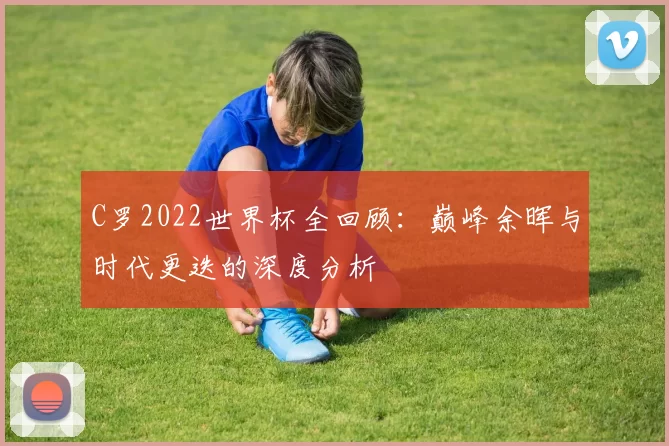 C罗2022世界杯全回顾：巅峰余晖与时代更迭的深度分析