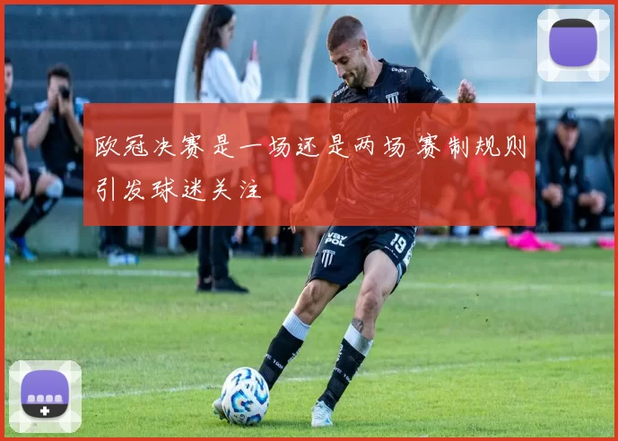 欧冠决赛是一场还是两场 赛制规则引发球迷关注