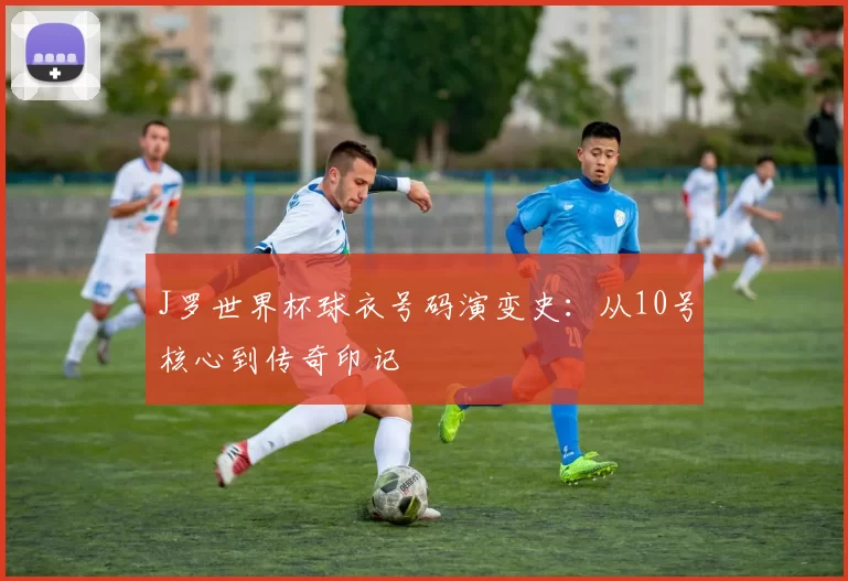 J罗世界杯球衣号码演变史:从10号核心到传奇印记