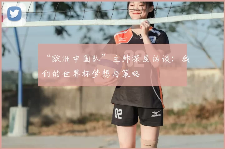 “欧洲中国队”主帅深度访谈:我们的世界杯梦想与策略