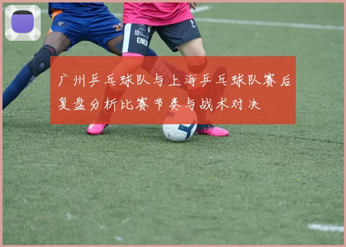 广州乒乓球队与上海乒乓球队赛后复盘分析比赛节奏与战术对决