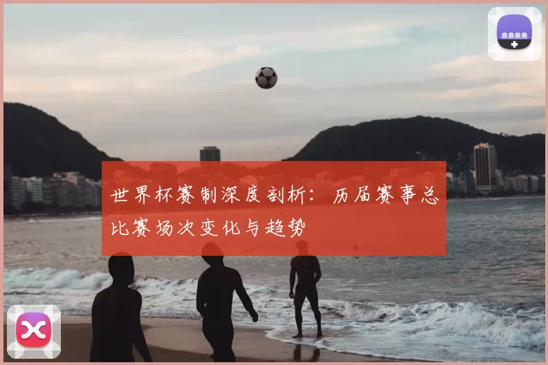 世界杯赛制深度剖析：历届赛事总比赛场次变化与趋势
