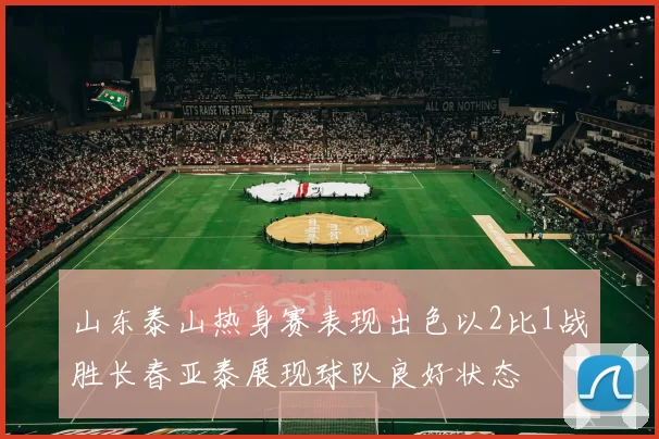 山东泰山热身赛表现出色以2比1战胜长春亚泰展现球队良好状态