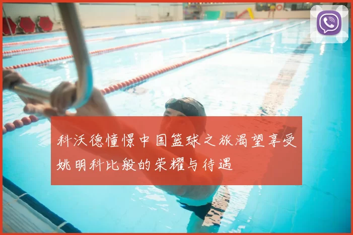 科沃德憧憬中国篮球之旅渴望享受姚明科比般的荣耀与待遇