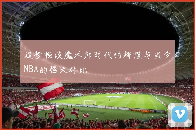 追梦畅谈魔术师时代的辉煌与当今NBA的强大对比