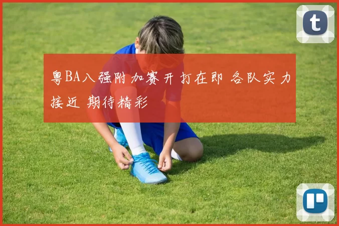 粤BA八强附加赛开打在即 各队实力接近 期待精彩