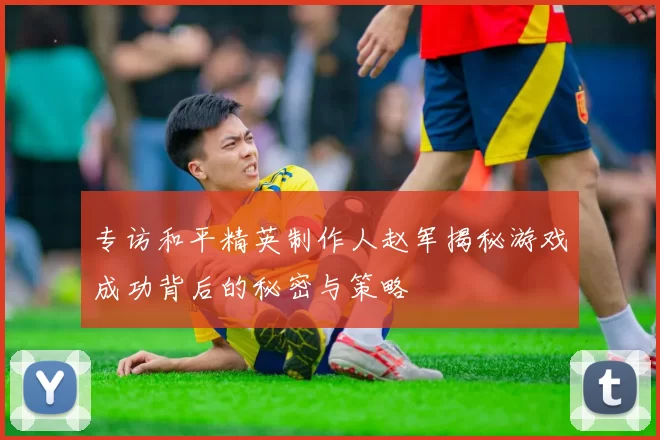 专访和平精英制作人赵军揭秘游戏成功背后的秘密与策略
