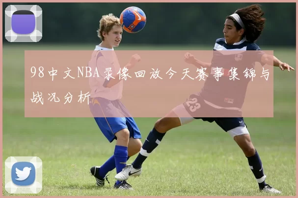 98中文NBA录像回放今天赛事集锦与战况分析